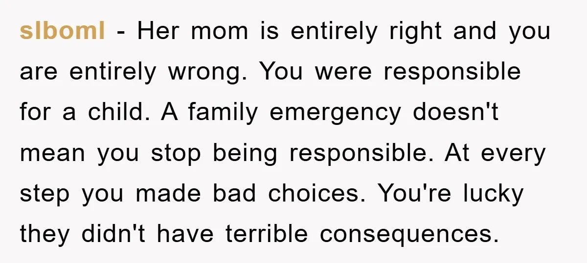 slboml − Her mom is entirely right and you are entirely wrong. You were responsible for a child. A family emergency doesn't mean you stop being responsible. At every step...
