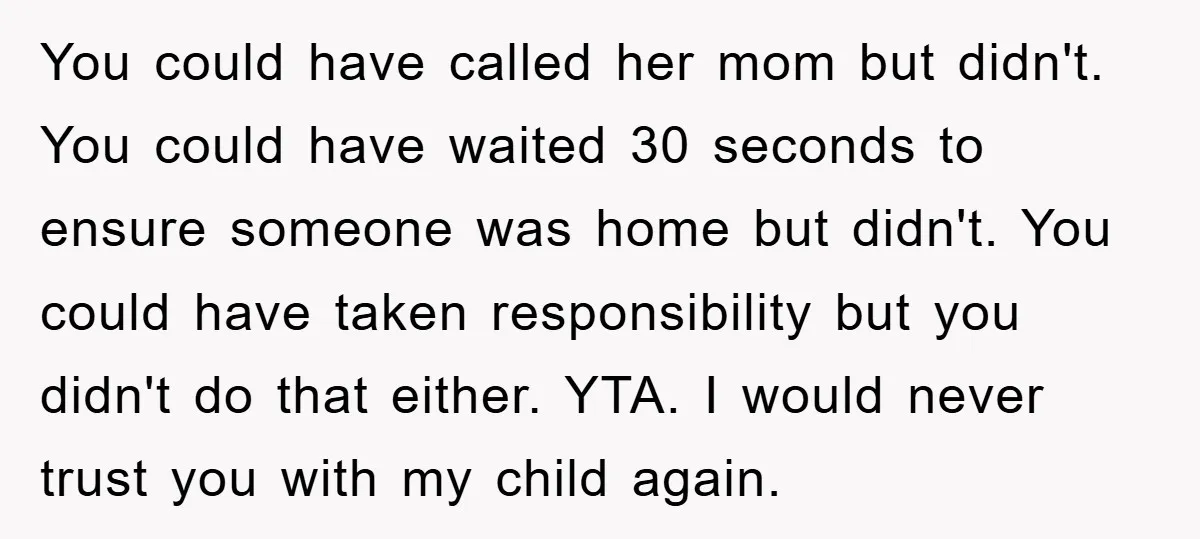 You could have called her mom but didn't. You could have waited 30 seconds to ensure someone was home but didn't. You could have taken responsibility but you didn't do...