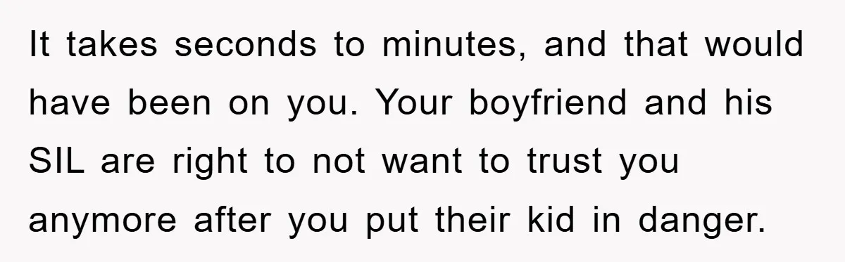 It takes seconds to minutes, and that would have been on you. Your boyfriend and his SIL are right to not want to trust you anymore after you put their...