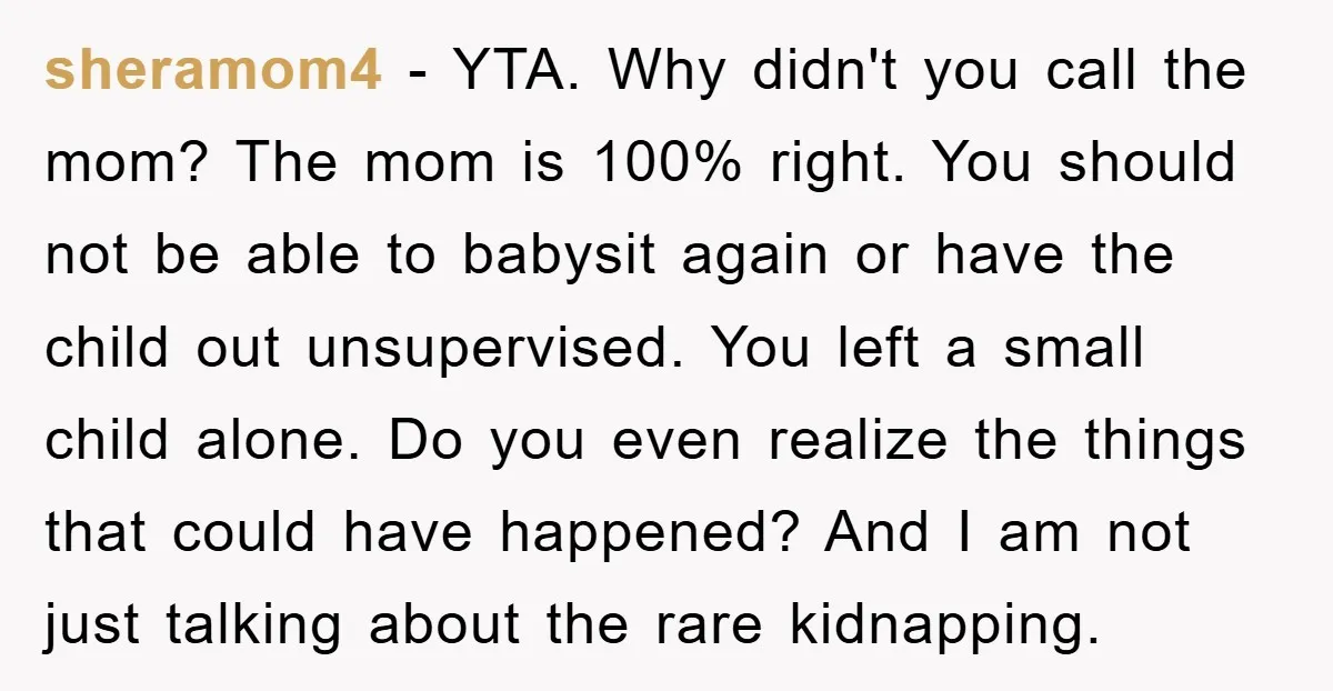 sheramom4 − YTA. Why didn't you call the mom? The mom is 100% right. You should not be able to babysit again or have the child out unsupervised. You left...