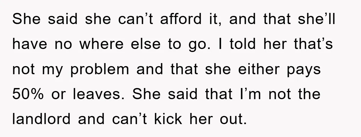 She said she can’t afford it, and that she’ll have no where else to go. I told her that’s not my problem and that she either pays 50% or leaves....