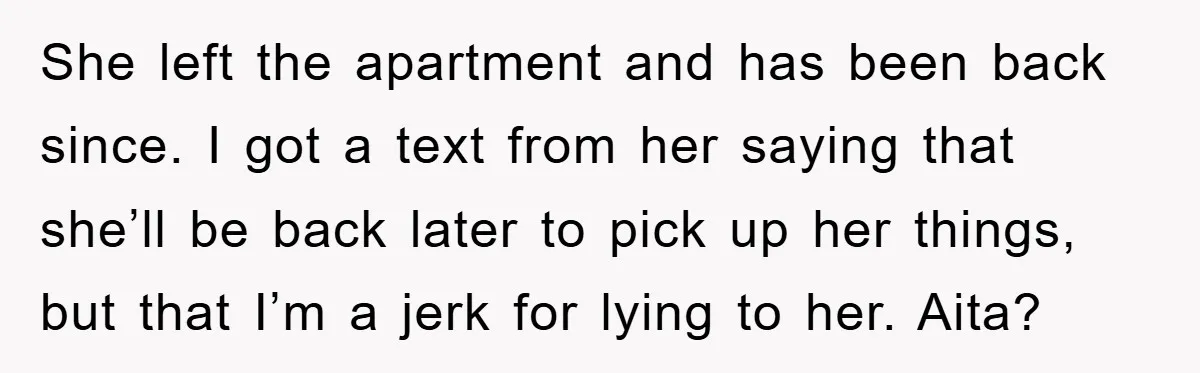 She left the apartment and has been back since. I got a text from her saying that she’ll be back later to pick up her things, but that I’m a...