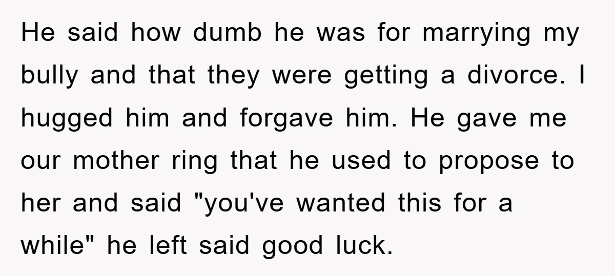He said how dumb he was for marrying my bully and that they were getting a divorce. I hugged him and forgave him. He gave me our mother ring that...