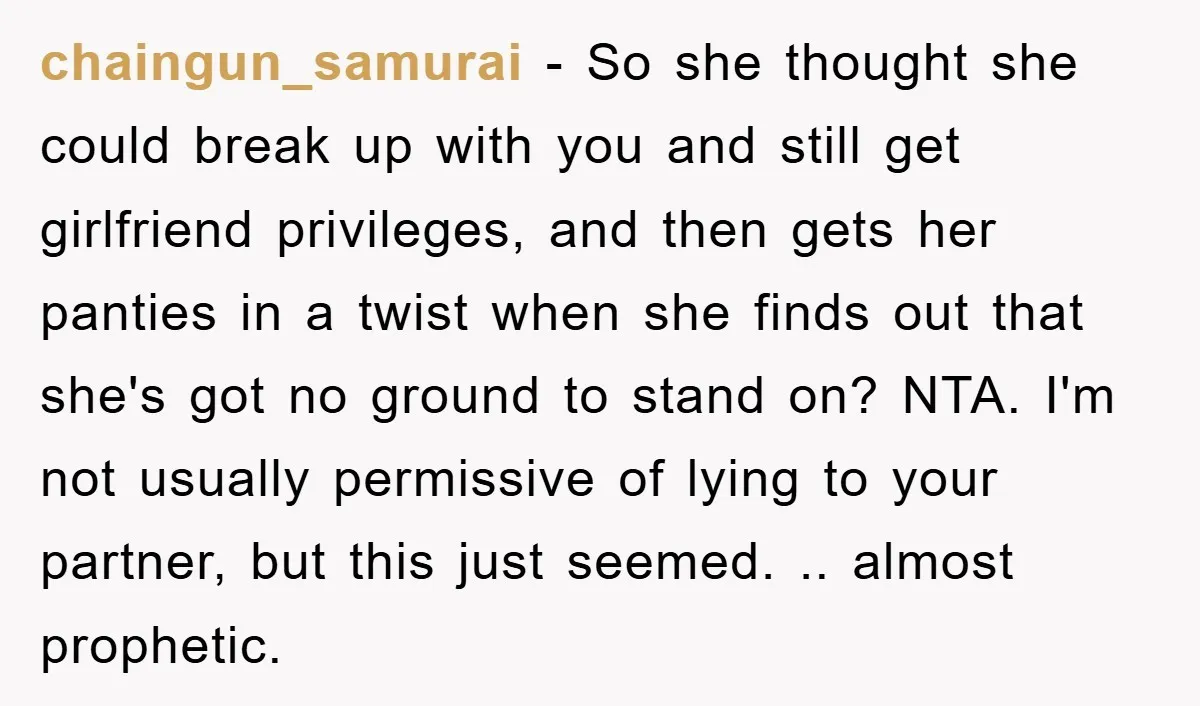 chaingun_samurai − So she thought she could break up with you and still get girlfriend privileges, and then gets her panties in a twist when she finds out that she's...