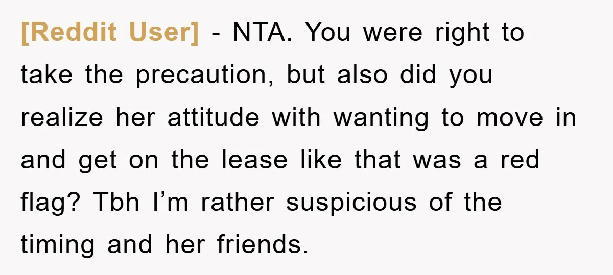 [Reddit User] − NTA. You were right to take the precaution, but also did you realize her attitude with wanting to move in and get on the lease like that...
