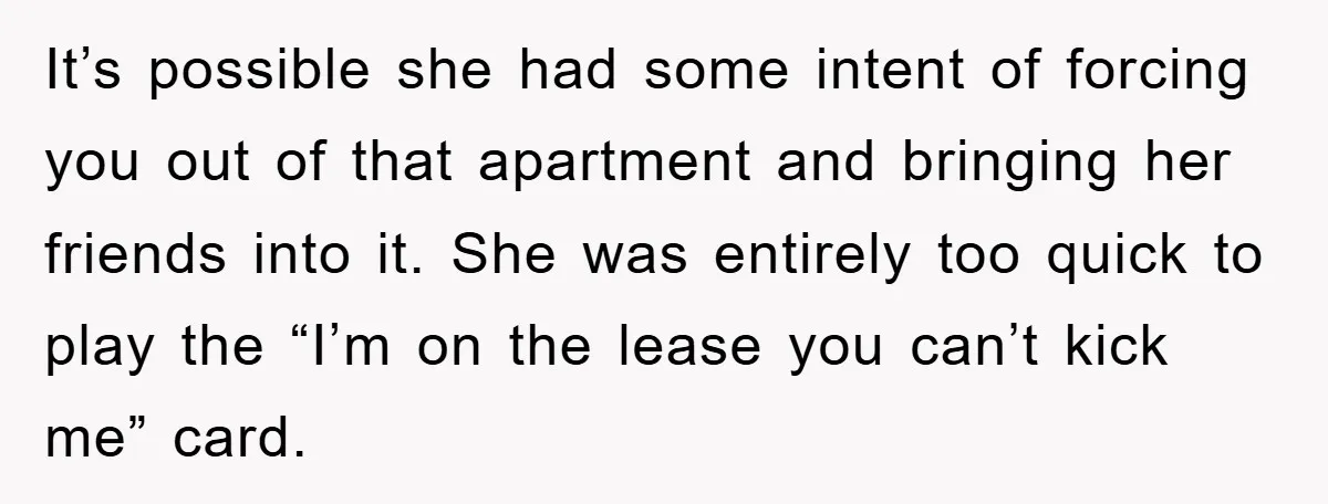 It’s possible she had some intent of forcing you out of that apartment and bringing her friends into it. She was entirely too quick to play the “I’m on the...