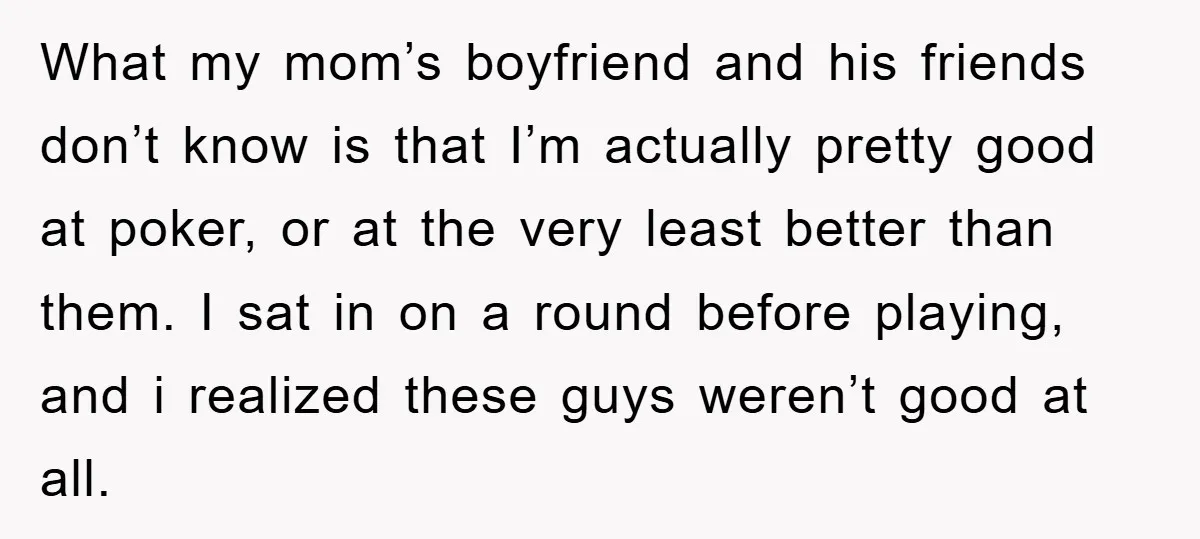 What my mom’s boyfriend and his friends don’t know is that I’m actually pretty good at poker, or at the very least better than them. I sat in on a...