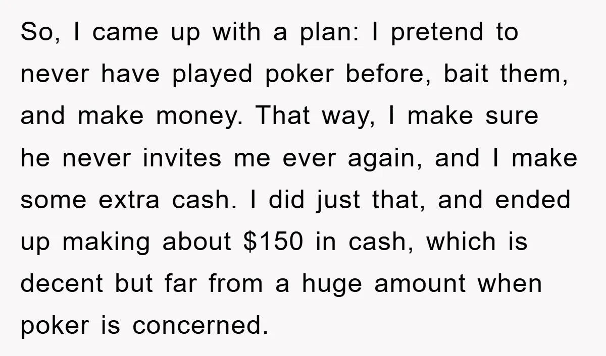 So, I came up with a plan: I pretend to never have played poker before, bait them, and make money. That way, I make sure he never invites me ever...