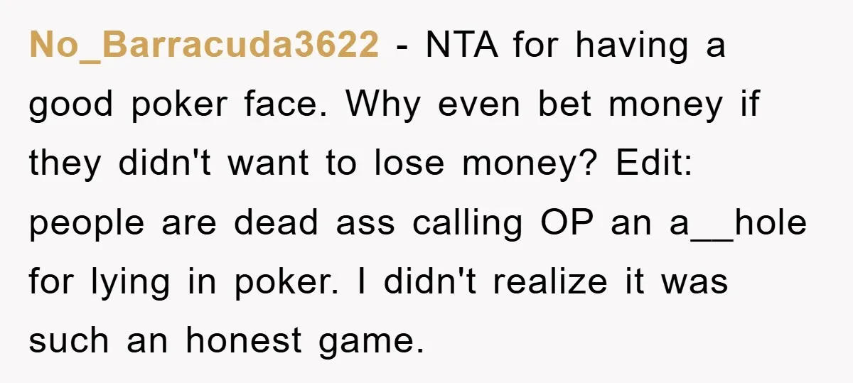 No_Barracuda3622 − NTA for having a good poker face. Why even bet money if they didn't want to lose money? Edit: people are dead ass calling OP an a__hole for...