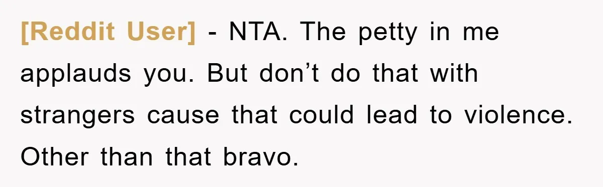 [Reddit User] − NTA. The petty in me applauds you. But don’t do that with strangers cause that could lead to violence. Other than that bravo.