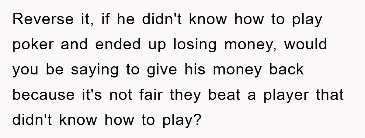 Reverse it, if he didn't know how to play poker and ended up losing money, would you be saying to give his money back because it's not fair they beat...