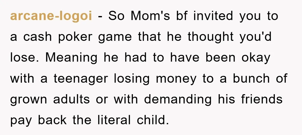 arcane-logoi − So Mom's bf invited you to a cash poker game that he thought you'd lose. Meaning he had to have been okay with a teenager losing money to...