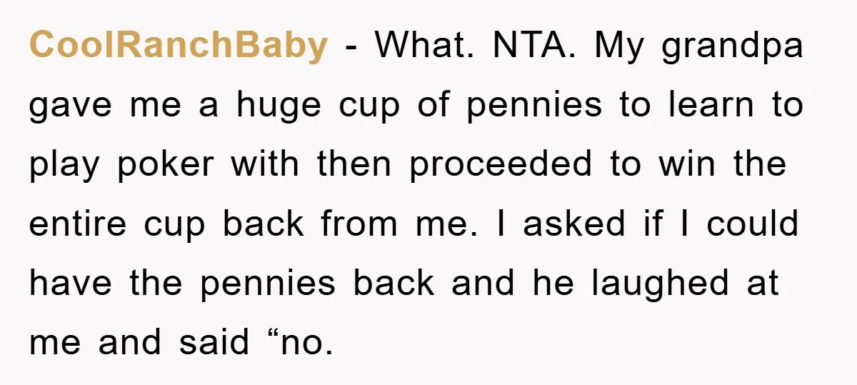 CoolRanchBaby − What. NTA. My grandpa gave me a huge cup of pennies to learn to play poker with then proceeded to win the entire cup back from me. I...
