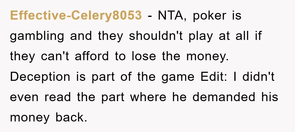 Effective-Celery8053 − NTA, poker is gambling and they shouldn't play at all if they can't afford to lose the money. Deception is part of the game Edit: I didn't even...