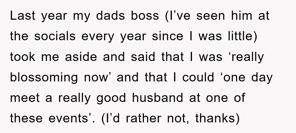 Last year my dads boss (I’ve seen him at the socials every year since I was little) took me aside and said that I was ‘really blossoming now’ and that...