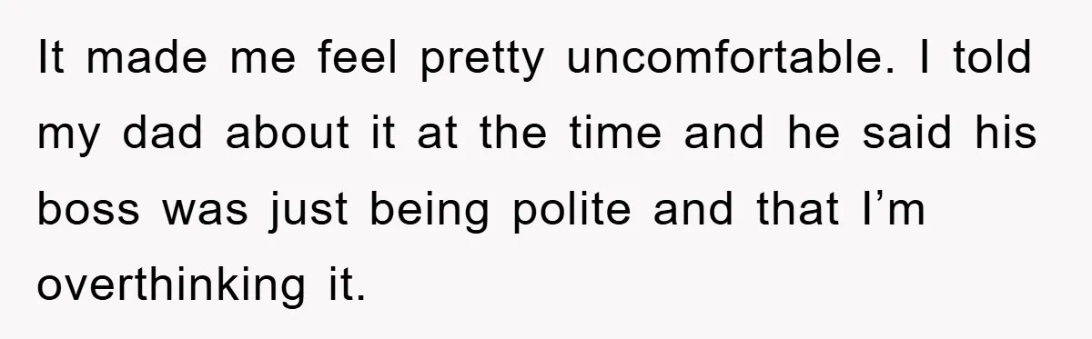 It made me feel pretty uncomfortable. I told my dad about it at the time and he said his boss was just being polite and that I’m overthinking it.