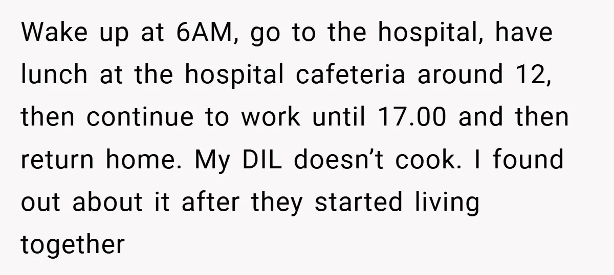 Wake up at 6AM, go to the hospital, have lunch at the hospital cafeteria around 12, then continue to work until 17.00 and then return home. My DIL doesn’t cook....
