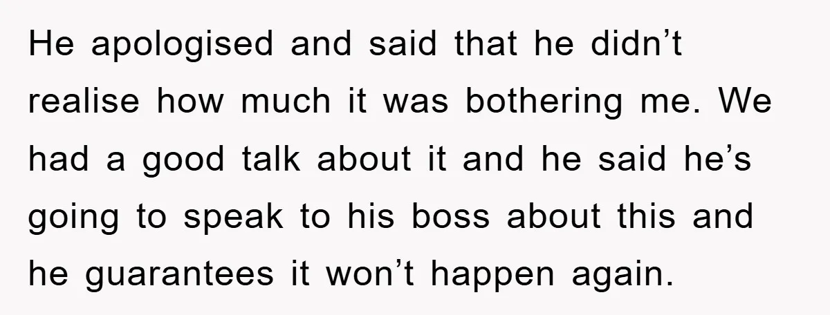 He apologised and said that he didn’t realise how much it was bothering me. We had a good talk about it and he said he’s going to speak to his...