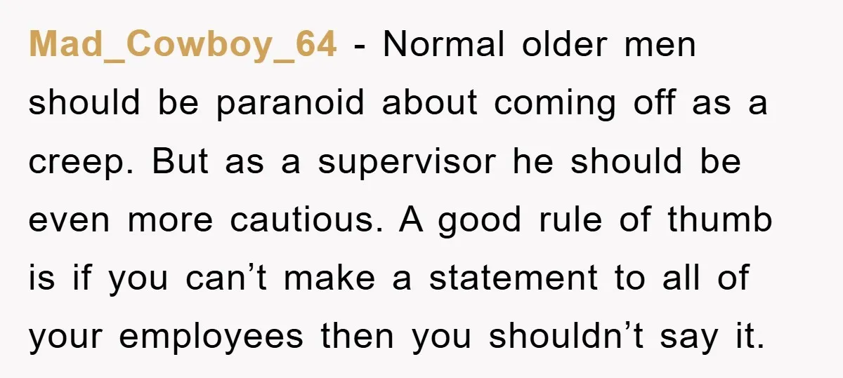 Mad_Cowboy_64 − Normal older men should be paranoid about coming off as a creep. But as a supervisor he should be even more cautious. A good rule of thumb is...