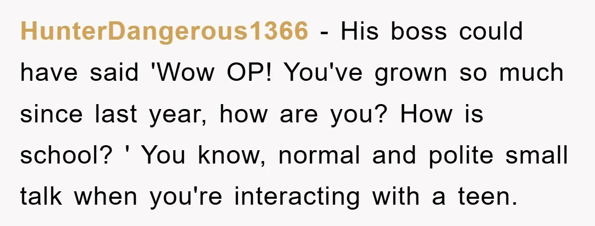 HunterDangerous1366 − His boss could have said 'Wow OP! You've grown so much since last year, how are you? How is school? ' You know, normal and polite small talk...