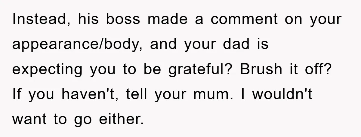 Instead, his boss made a comment on your appearance/body, and your dad is expecting you to be grateful? Brush it off? If you haven't, tell your mum. I wouldn't want...