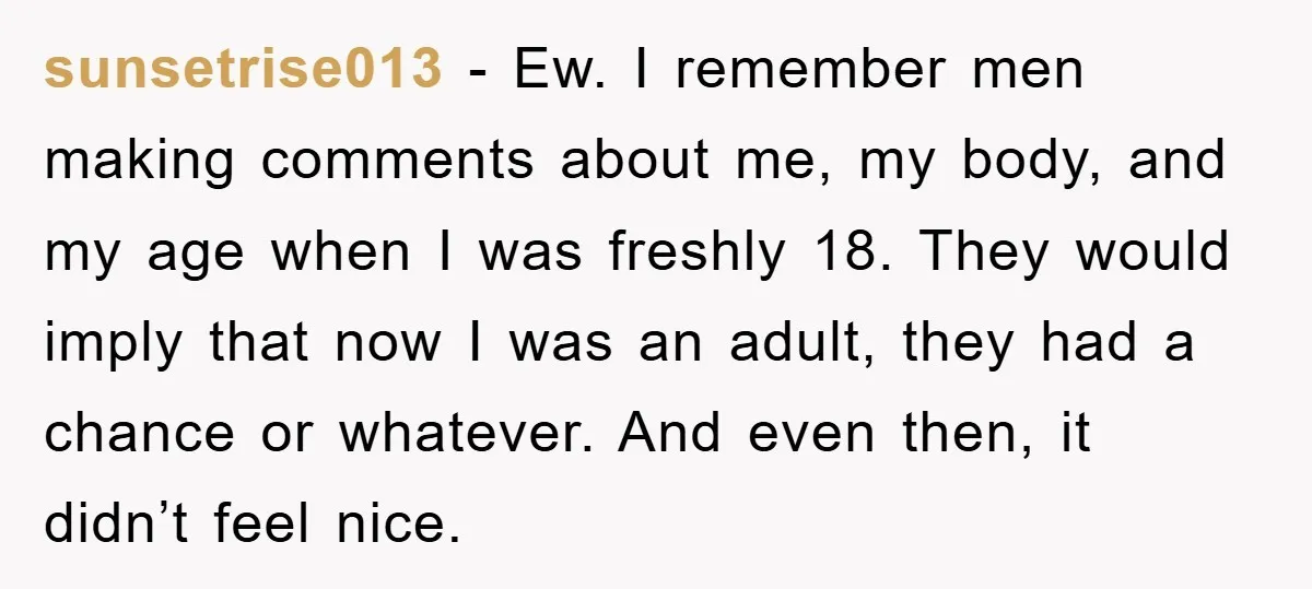 sunsetrise013 − Ew. I remember men making comments about me, my body, and my age when I was freshly 18. They would imply that now I was an adult, they...