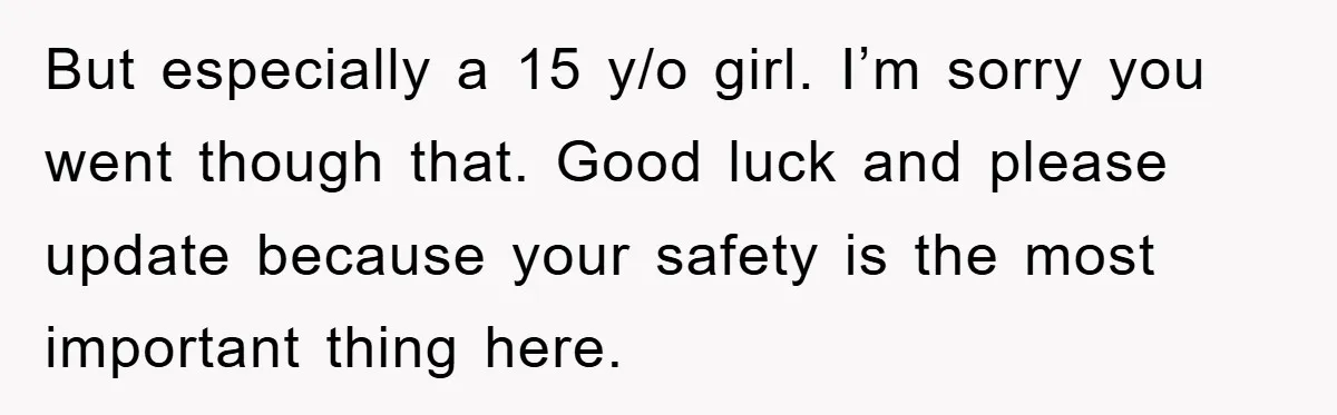 But especially a 15 y/o girl. I’m sorry you went though that. Good luck and please update because your safety is the most important thing here.