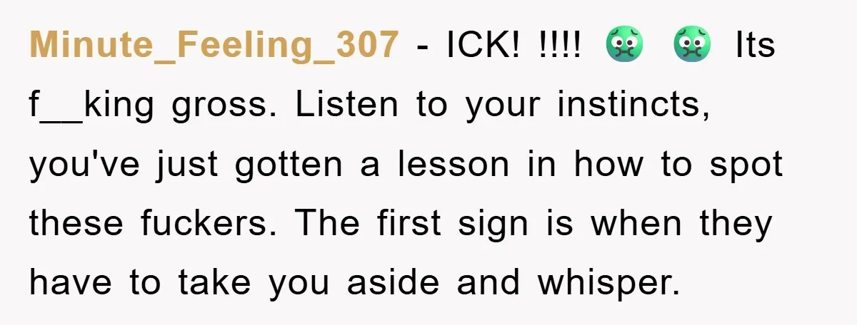 Minute_Feeling_307 − ICK! !!!! 🤢 🤢 Its f__king gross. Listen to your instincts, you've just gotten a lesson in how to spot these fuckers. The first sign is when they...