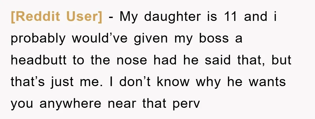 [Reddit User] − My daughter is 11 and i probably would’ve given my boss a headbutt to the nose had he said that, but that’s just me. I don’t know...