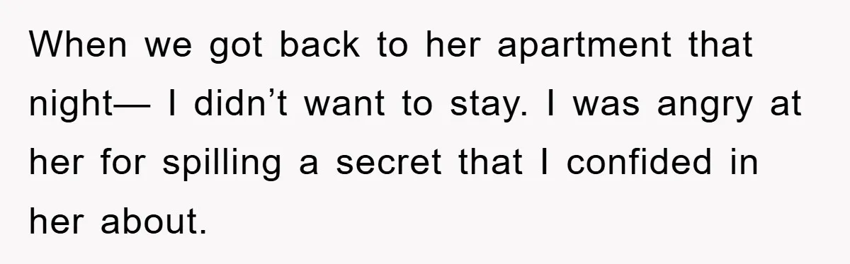 When we got back to her apartment that night— I didn’t want to stay. I was angry at her for spilling a secret that I confided in her about.