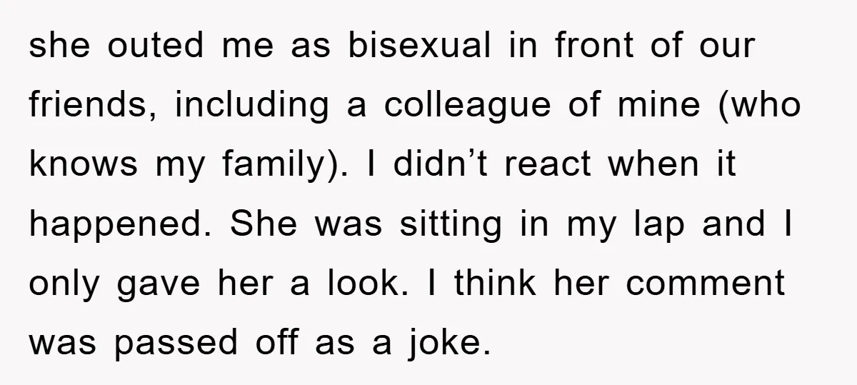 she outed me as bisexual in front of our friends, including a colleague of mine (who knows my family). I didn’t react when it happened. She was sitting in my...