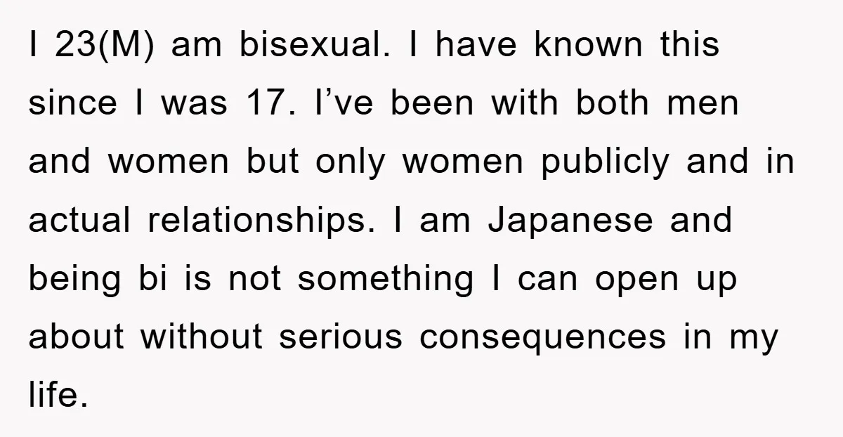 I 23(M) am bisexual. I have known this since I was 17. I’ve been with both men and women but only women publicly and in actual relationships. I am Japanese...