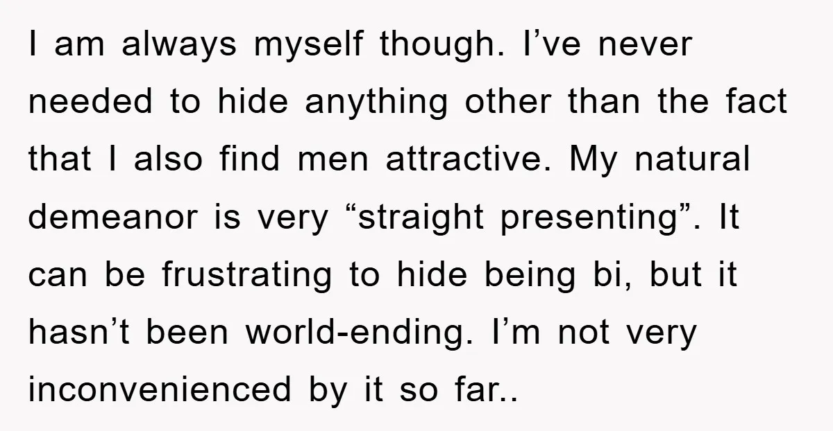 I am always myself though. I’ve never needed to hide anything other than the fact that I also find men attractive. My natural demeanor is very “straight presenting”. It can...