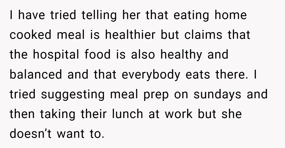 I have tried telling her that eating home cooked meal is healthier but claims that the hospital food is also healthy and balanced and that everybody eats there. I tried...