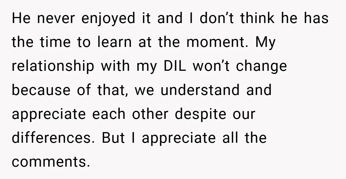 He never enjoyed it and I don’t think he has the time to learn at the moment. My relationship with my DIL won’t change because of that, we understand and...