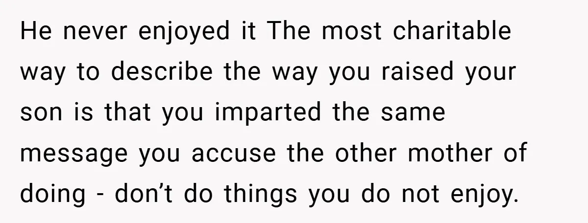 He never enjoyed it The most charitable way to describe the way you raised your son is that you imparted the same message you accuse the other mother of doing...