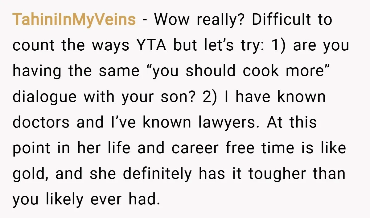 TahiniInMyVeins − Wow really? Difficult to count the ways YTA but let’s try: 1) are you having the same “you should cook more” dialogue with your son? 2) I have...