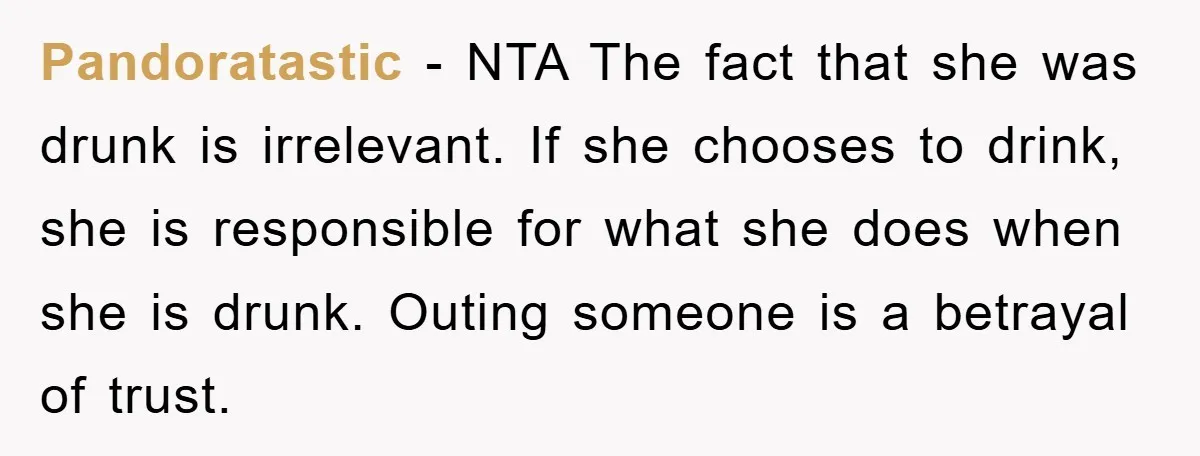 Pandoratastic − NTA The fact that she was drunk is irrelevant. If she chooses to drink, she is responsible for what she does when she is drunk. Outing someone is...