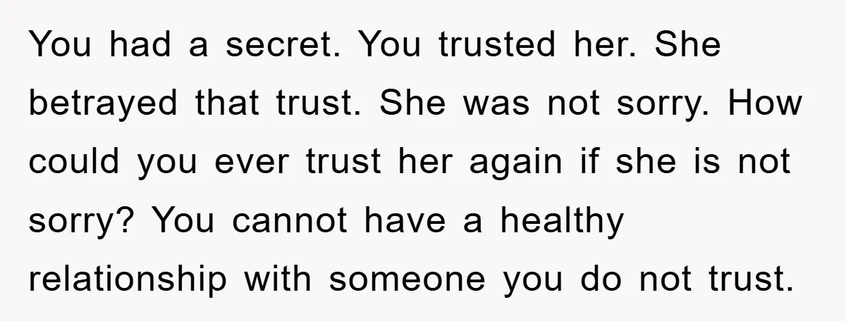 You had a secret. You trusted her. She betrayed that trust. She was not sorry. How could you ever trust her again if she is not sorry? You cannot have...