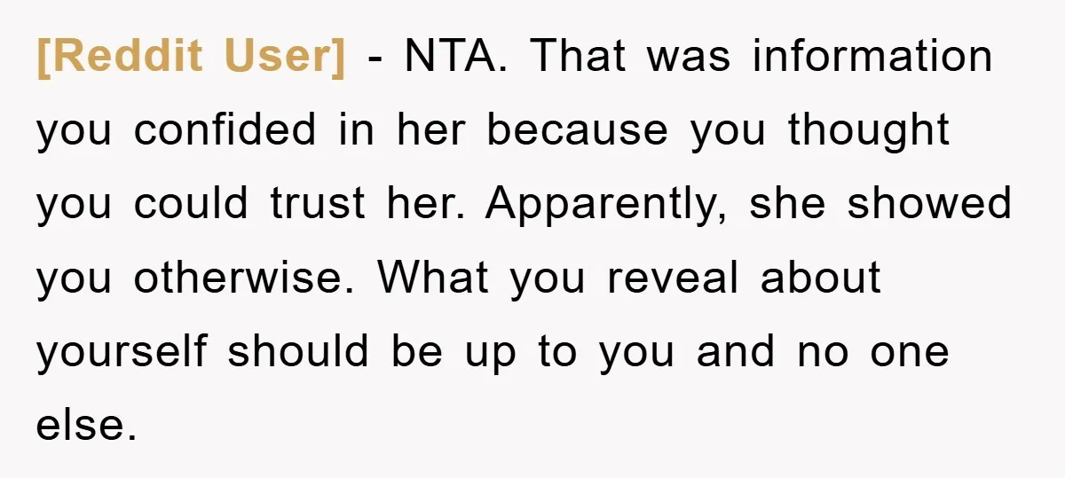 [Reddit User] − NTA. That was information you confided in her because you thought you could trust her. Apparently, she showed you otherwise. What you reveal about yourself should be...