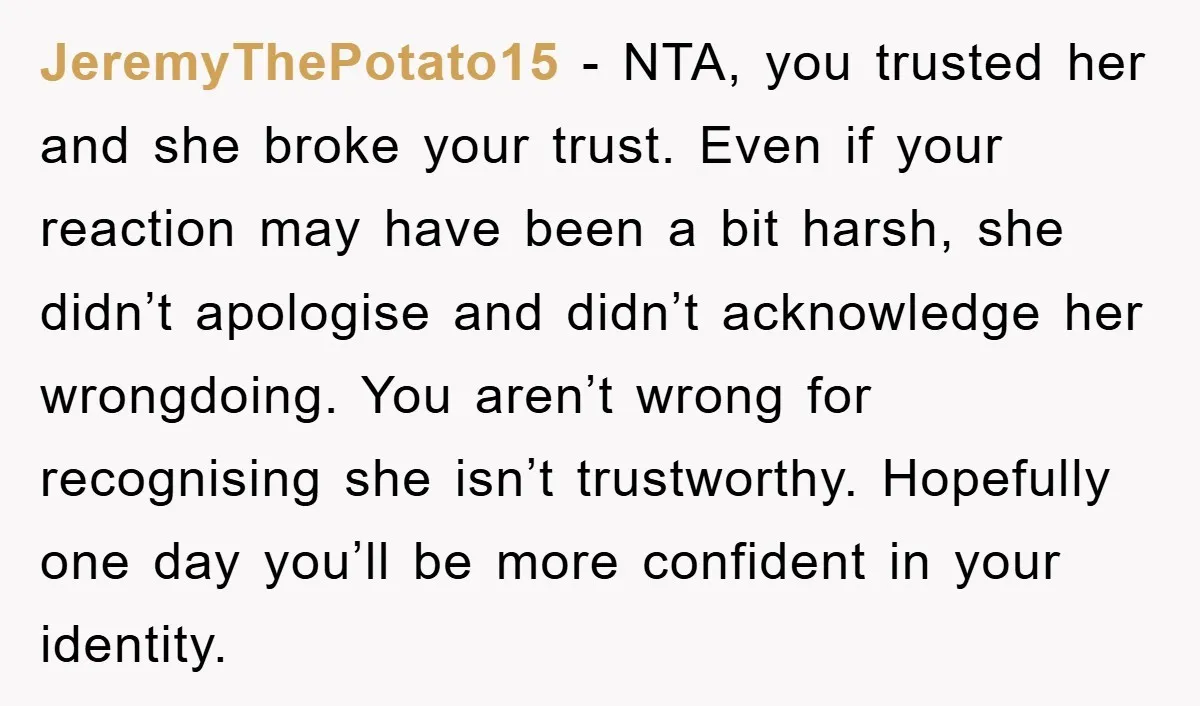 JeremyThePotato15 − NTA, you trusted her and she broke your trust. Even if your reaction may have been a bit harsh, she didn’t apologise and didn’t acknowledge her wrongdoing. You...