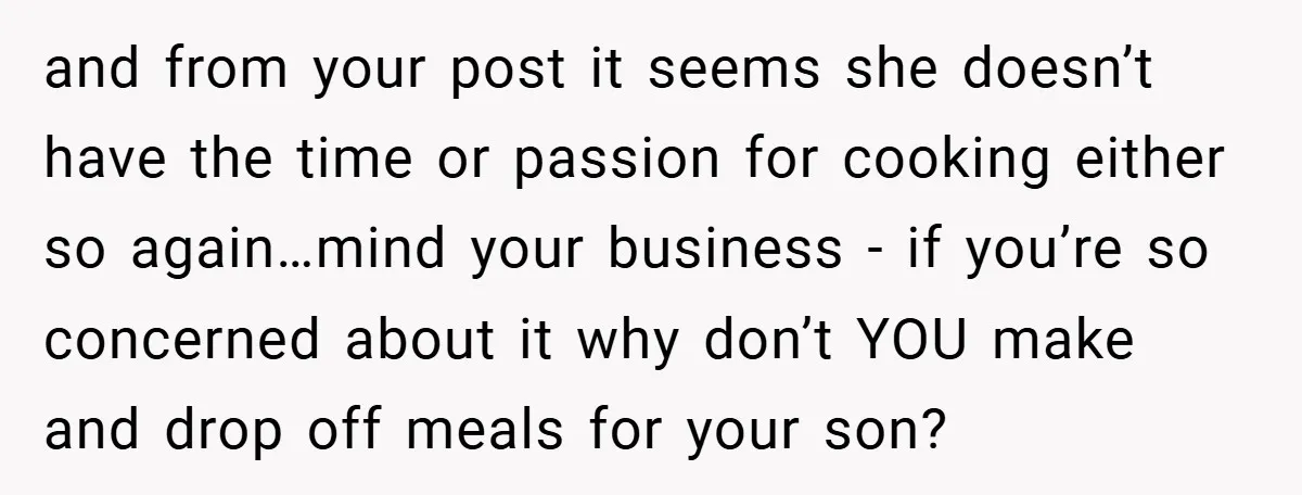 and from your post it seems she doesn’t have the time or passion for cooking either so again…mind your business - if you’re so concerned about it why don’t YOU...