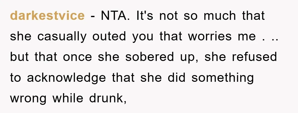 darkestvice − NTA. It's not so much that she casually outed you that worries me . .. but that once she sobered up, she refused to acknowledge that she did...