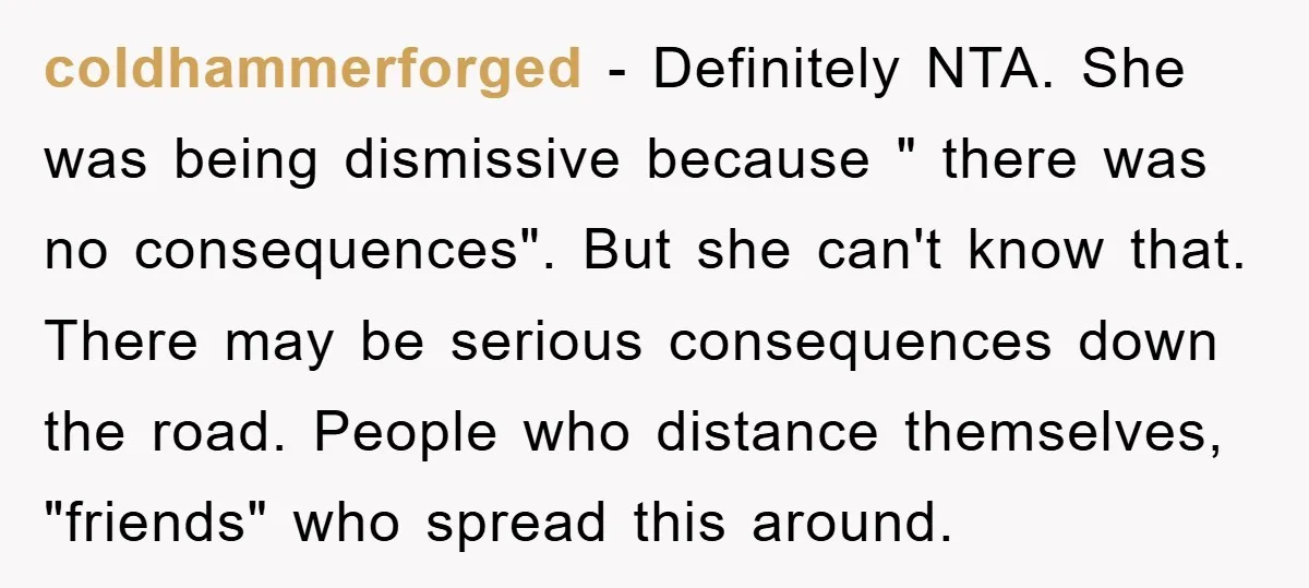 coldhammerforged − Definitely NTA. She was being dismissive because " there was no consequences". But she can't know that. There may be serious consequences down the road. People who distance...