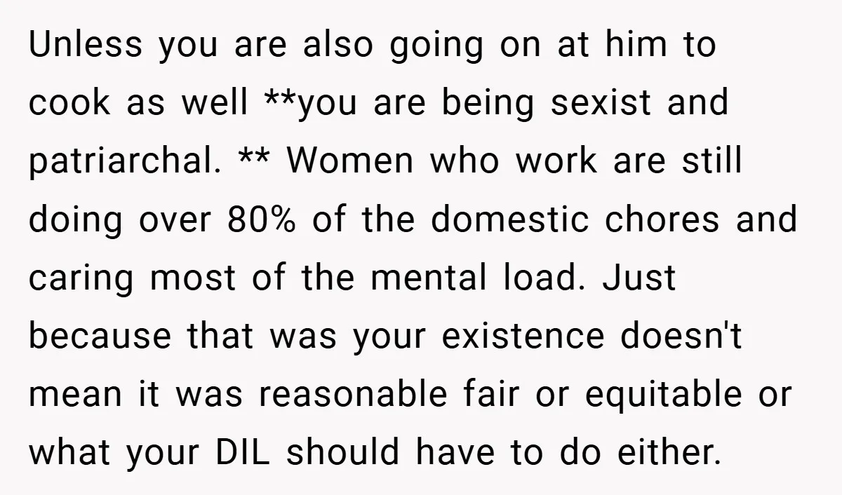 Unless you are also going on at him to cook as well **you are being sexist and patriarchal. ** Women who work are still doing over 80% of the domestic...