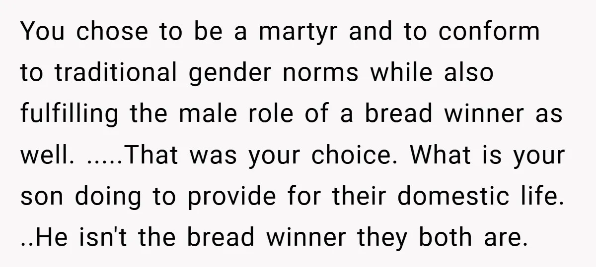 You chose to be a martyr and to conform to traditional gender norms while also fulfilling the male role of a bread winner as well. .....That was your choice. What...