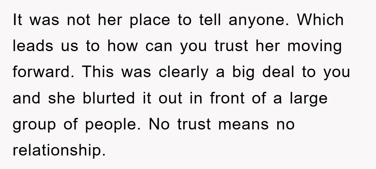 It was not her place to tell anyone. Which leads us to how can you trust her moving forward. This was clearly a big deal to you and she blurted...
