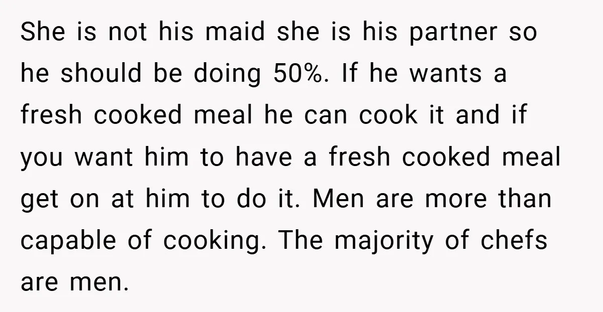 She is not his maid she is his partner so he should be doing 50%. If he wants a fresh cooked meal he can cook it and if you want...