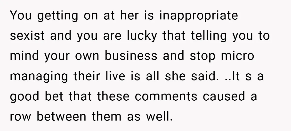 You getting on at her is inappropriate sexist and you are lucky that telling you to mind your own business and stop micro managing their live is all she said....