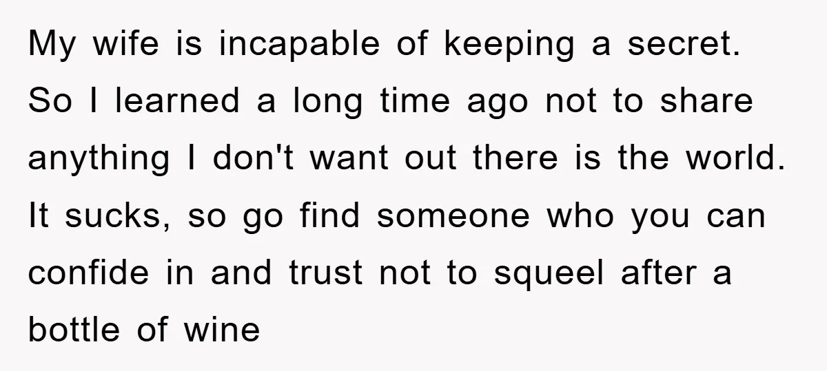 My wife is incapable of keeping a secret. So I learned a long time ago not to share anything I don't want out there is the world. It sucks, so...